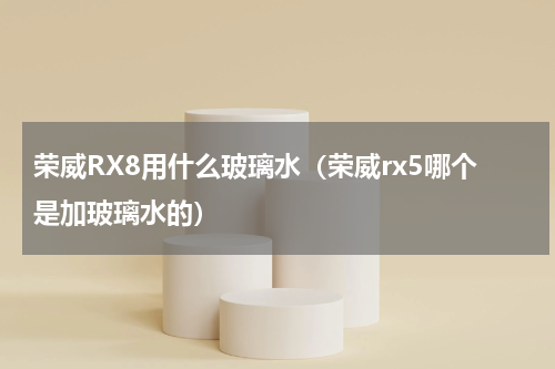 荣威RX8用什么玻璃水（荣威rx5哪个是加玻璃水的）