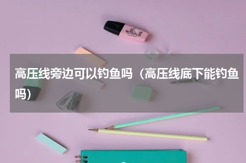 高压线旁边可以钓鱼吗（高压线底下能钓鱼吗）