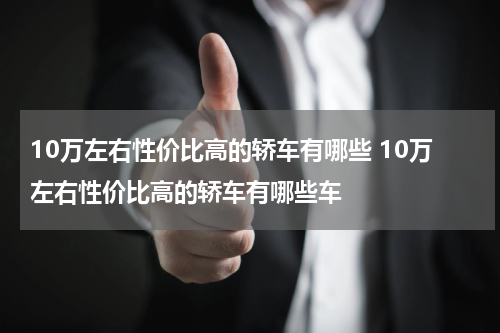 10万左右性价比高的轿车有哪些 10万左右性价比高的轿车有哪些车