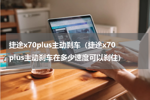 捷途x70plus主动刹车（捷途x70plus主动刹车在多少速度可以刹住）