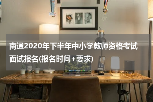 南通2020年下半年中小学教师资格考试面试报名(报名时间+要求)