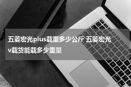 五菱宏光plus载重多少公斤 五菱宏光v载货能载多少重量