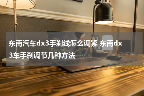 东南汽车dx3手刹线怎么调紧 东南dx3车手刹调节几种方法