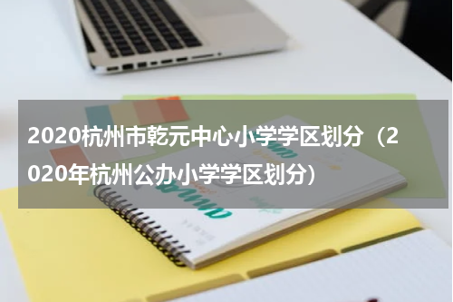 2020杭州市乾元中心小学学区划分（2020年杭州公办小学学区划分）