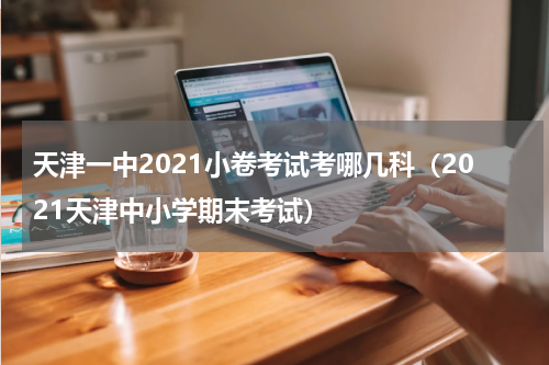 天津一中2021小卷考试考哪几科（2021天津中小学期末考试）