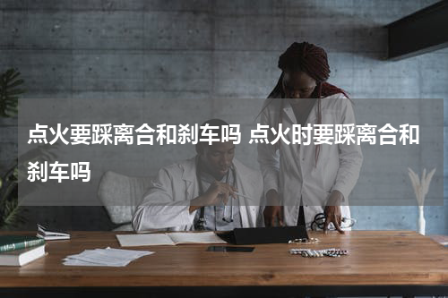 点火要踩离合和刹车吗 点火时要踩离合和刹车吗