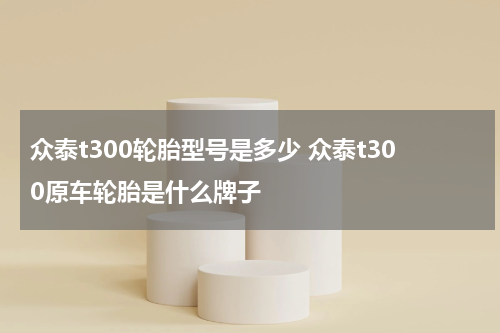 众泰t300轮胎型号是多少 众泰t300原车轮胎是什么牌子