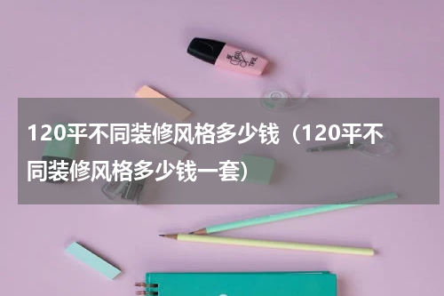 120平不同装修风格多少钱（120平不同装修风格多少钱一套）