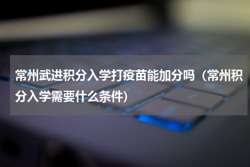 常州武进积分入学打疫苗能加分吗（常州积分入学需要什么条件）