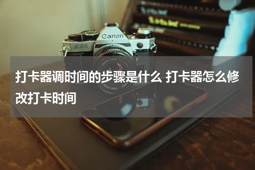 打卡器调时间的步骤是什么 打卡器怎么修改打卡时间