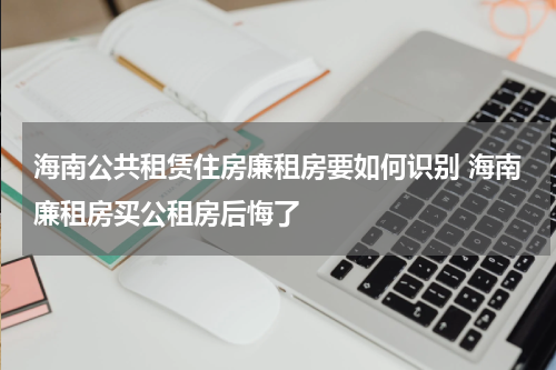 海南公共租赁住房廉租房要如何识别 海南廉租房买公租房后悔了