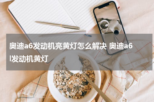 奥迪a6发动机亮黄灯怎么解决 奥迪a6l发动机黄灯