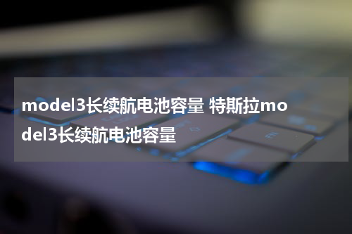 model3长续航电池容量 特斯拉model3长续航电池容量