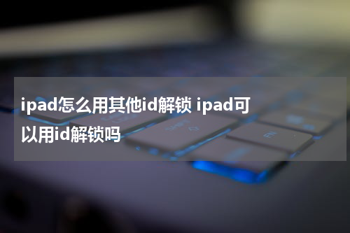 ipad怎么用其他id解锁 ipad可以用id解锁吗