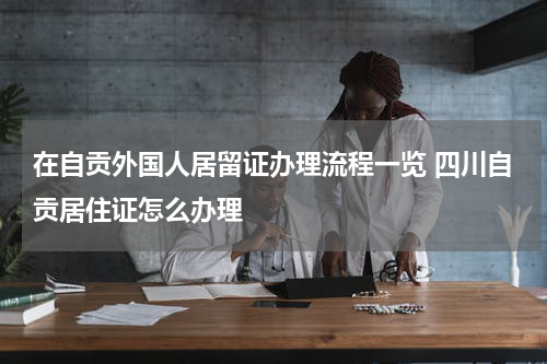 在自贡外国人居留证办理流程一览 四川自贡居住证怎么办理