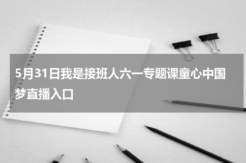 5月31日我是接班人六一专题课童心中国梦直播入口