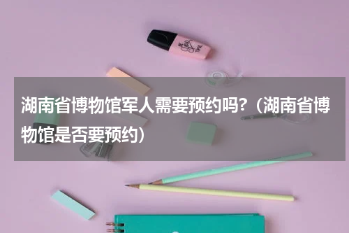 湖南省博物馆军人需要预约吗?（湖南省博物馆是否要预约）
