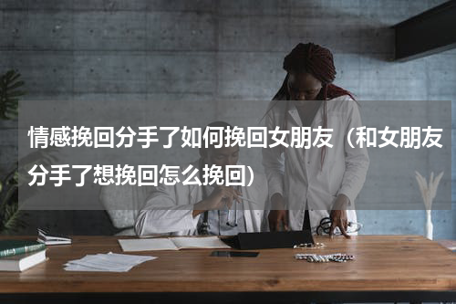 情感挽回分手了如何挽回女朋友（和女朋友分手了想挽回怎么挽回）