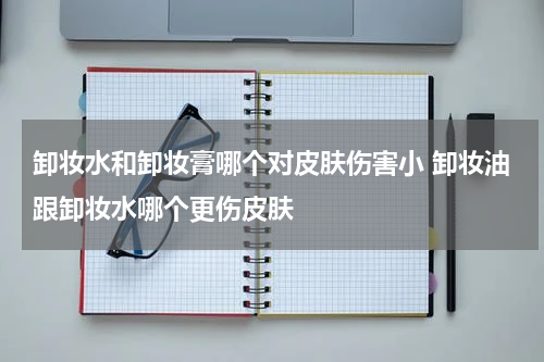 卸妆水和卸妆膏哪个对皮肤伤害小 卸妆油跟卸妆水哪个更伤皮肤