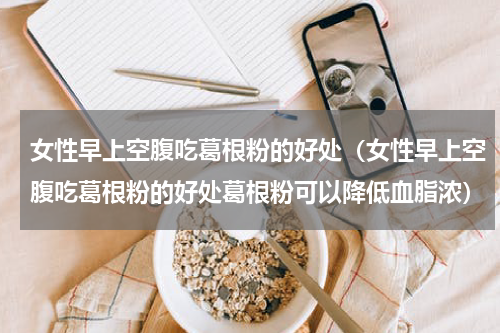 女性早上空腹吃葛根粉的好处（女性早上空腹吃葛根粉的好处葛根粉可以降低血脂浓）