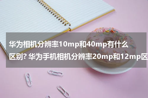 华为相机分辨率10mp和40mp有什么区别? 华为手机相机分辨率20mp和12mp区别