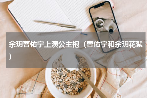 余玥曹佑宁上演公主抱（曹佑宁和余玥花絮）