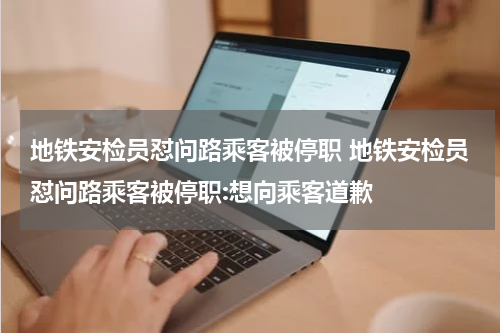 地铁安检员怼问路乘客被停职 地铁安检员怼问路乘客被停职:想向乘客道歉