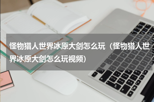 怪物猎人世界冰原大剑怎么玩（怪物猎人世界冰原大剑怎么玩视频）