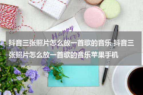 抖音三张照片怎么放一首歌的音乐 抖音三张照片怎么放一首歌的音乐苹果手机