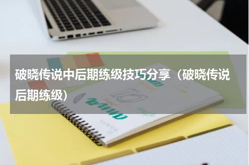 破晓传说中后期练级技巧分享（破晓传说 后期练级）