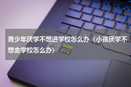 青少年厌学不想进学校怎么办（小孩厌学不想去学校怎么办）