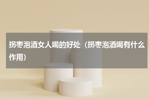 拐枣泡酒女人喝的好处（拐枣泡酒喝有什么作用）