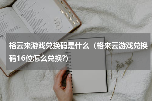 格云来游戏兑换码是什么（格来云游戏兑换码16位怎么兑换?）