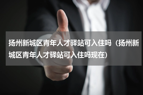 扬州新城区青年人才驿站可入住吗（扬州新城区青年人才驿站可入住吗现在）