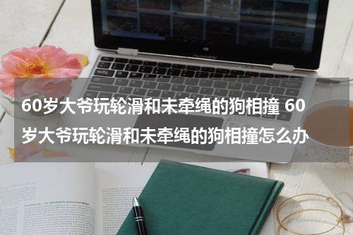 60岁大爷玩轮滑和未牵绳的狗相撞 60岁大爷玩轮滑和未牵绳的狗相撞怎么办