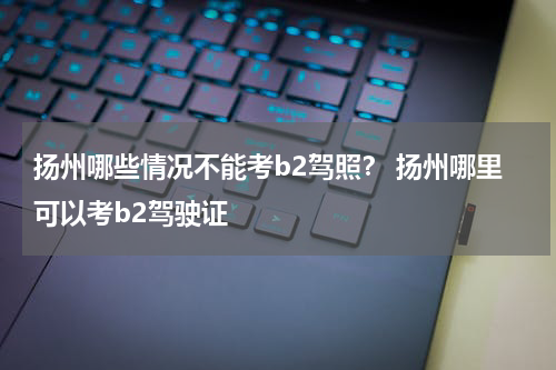 扬州哪些情况不能考b2驾照？ 扬州哪里可以考b2驾驶证