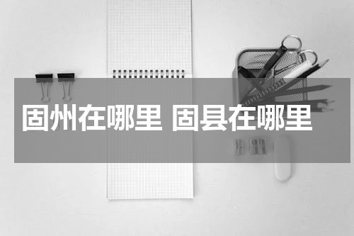 固州在哪里 固县在哪里