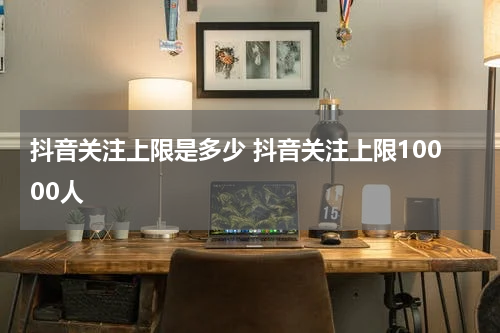 抖音关注上限是多少 抖音关注上限10000人