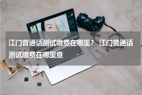 江门普通话测试缴费在哪里？ 江门普通话测试缴费在哪里查