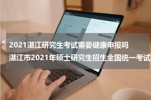 2021湛江研究生考试需要健康申报吗 湛江市2021年硕士研究生招生全国统一考试网上确认公告