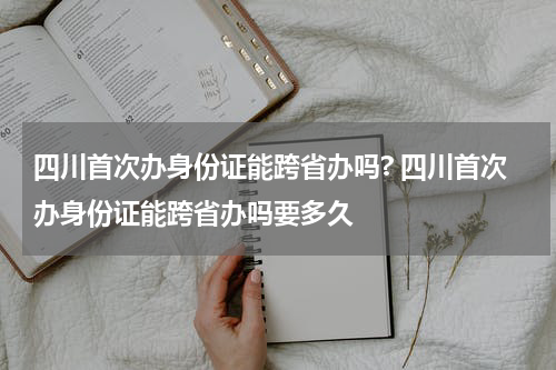四川首次办身份证能跨省办吗? 四川首次办身份证能跨省办吗要多久