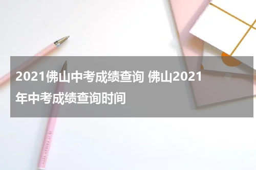 2021佛山中考成绩查询 佛山2021年中考成绩查询时间