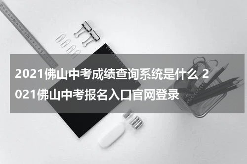 2021佛山中考成绩查询系统是什么 2021佛山中考报名入口官网登录