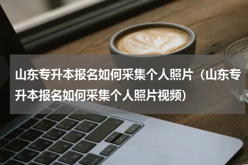 山东专升本报名如何采集个人照片（山东专升本报名如何采集个人照片视频）