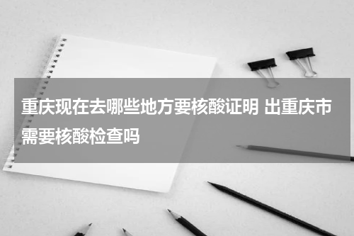 重庆现在去哪些地方要核酸证明 出重庆市需要核酸检查吗