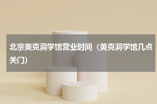 北京美克洞学馆营业时间（美克洞学馆几点关门）