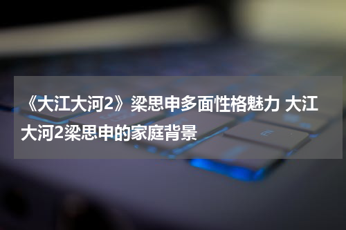《大江大河2》梁思申多面性格魅力 大江大河2梁思申的家庭背景