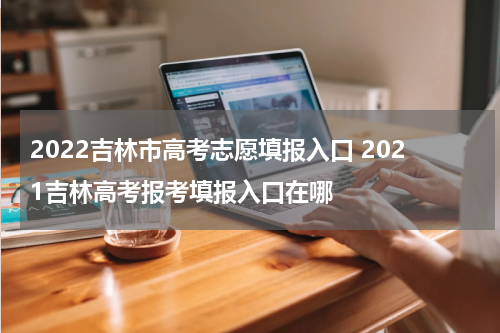 2022吉林市高考志愿填报入口 2021吉林高考报考填报入口在哪