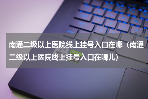 南通二级以上医院线上挂号入口在哪（南通二级以上医院线上挂号入口在哪儿）