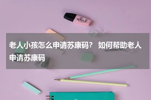 老人小孩怎么申请苏康码？ 如何帮助老人申请苏康码